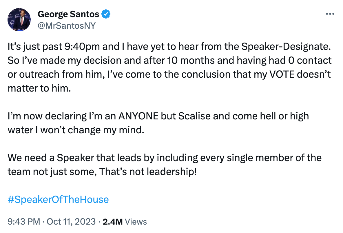 Santos tweet: It’s just past 9:40pm and I have yet to hear from the Speaker-Designate. So I’ve made my decision and after 10 months and having had 0 contact or outreach from him, I’ve come to the conclusion that my VOTE doesn’t matter to him.  I’m now declaring I’m an ANYONE but Scalise and come hell or high water I won’t change my mind.  We need a Speaker that leads by including every single member of the team not just some, That’s not leadership!