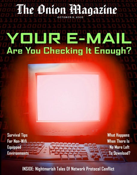 [Image shows a satirical magazine cover for "The Onion Magazine" from October 9, 2005, featuring a glowing computer monitor with keyboard against a dark digital background, with the main headline "YOUR E-MAIL Are You Checking It Enough?" and various article teasers around the edges]  The Onion Magazine; OCTOBER 9, 2006; YOUR E-MAIL; Are You Checking It Enough?; Survival Tips For Non-Wifi Equipped Environments; What Happens When There's No More Left To Download?; INSIDE: Nightmarish Tales Of Network Protocol Conflict