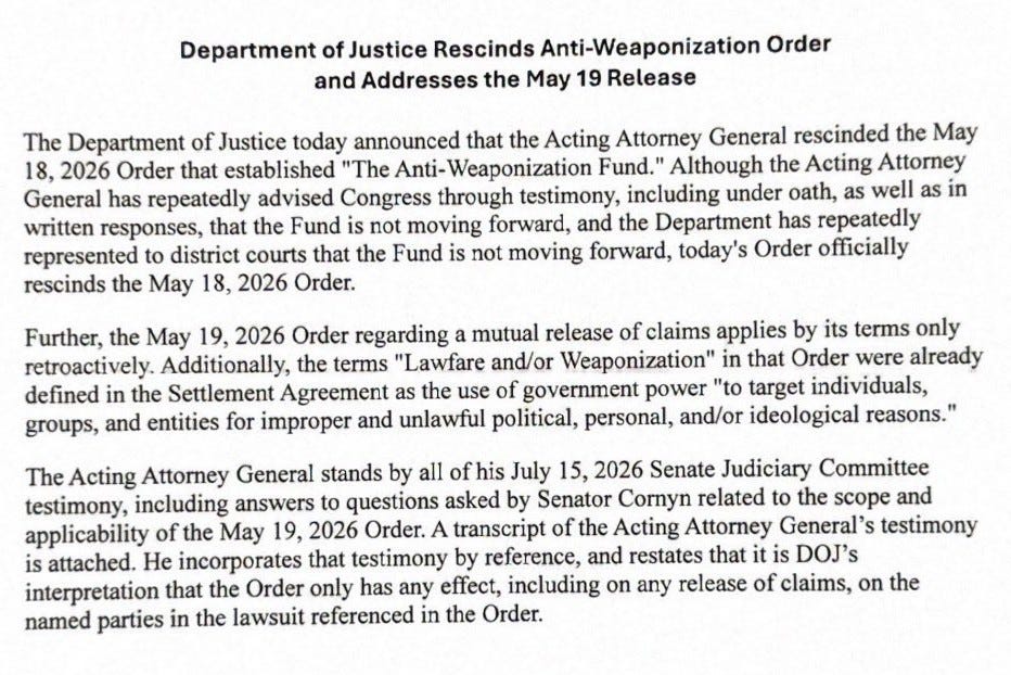 Office of the Attorney General Washington, D. C. 20530 Department of Justice Rescinds Anti-Weaponization Order and Addresses the May 19 Release The Department of Justice today announced that the Acting Attorney General rescinded the May 18, 2026 Order that established "The Anti-Weaponization Fund." Although the Acting Attorney General has repeatedly advised Congress through testimony, including under oath, as well as in written responses, that the Fund is not moving forward, and the Department has repeatedly represented to district courts that the Fund is not moving forward, today's Order officially rescinds the May 18, 2026 Order. Further, the May 19, 2026 Order regarding a mutual release of claims applies by its terms only retroactively. Additionally, the terms "Lawfare and/or Weaponization" in that Order were already defined in the Settlement Agreement as the use of government power "to target individuals, groups, and entities for improper and unlawful political, personal, and/or ideological reasons." The Acting Attorney General stands by all of his July 15, 2026 Senate Judiciary Committee testimony, including answers to questions asked by Senator Cornyn related to the scope and applicability of the May 19, 2026 Order. A transcript of the Acting Attorney General's testimony is attached. He incorporates that testimony by reference, and restates that it is DOJ's interpretation that the Order only has any effect, including on any release of claims, on the named parties in the lawsuit referenced in the Order. Office of the Attorney General Washington, D. C. 20530 Department of Justice Rescinds Anti-Weaponization Order and Addresses the May 19 Release The Department of Justice today announced that the Acting Attorney General rescinded the May 18, 2026 Order that established "The Anti-Weaponization Fund." Although the Acting Attorney General has repeatedly advised Congress through testimony, including under oath, as well as in written responses, that the Fund is not moving forward, and the Department has repeatedly represented to district courts that the Fund is not moving forward, today's Order officially rescinds the May 18, 2026 Order. Further, the May 19, 2026 Order regarding a mutual release of claims applies by its terms only retroactively. Additionally, the terms "Lawfare and/or Weaponization" in that Order were already defined in the Settlement Agreement as the use of government power "to target individuals, groups, and entities for improper and unlawful political, personal, and/or ideological reasons." The Acting Attorney General stands by all of his July 15, 2026 Senate Judiciary Committee testimony, including answers to questions asked by Senator Cornyn related to the scope and applicability of the May 19, 2026 Order. A transcript of the Acting Attorney General's testimony is attached. He incorporates that testimony by reference, and restates that it is DOJ's interpretation that the Order only has any effect, including on any release of claims, on the named parties in the lawsuit referenced in the Order.