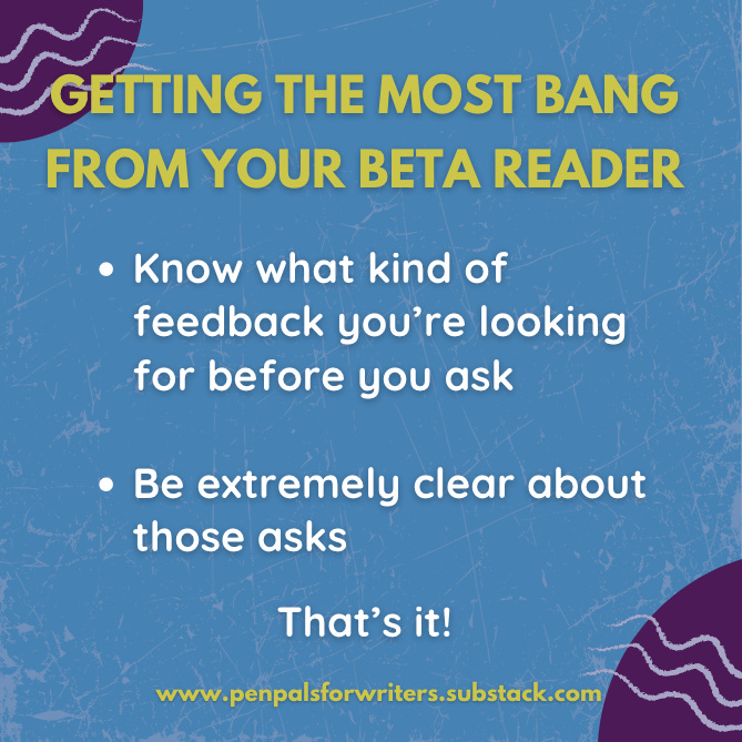 Two pieces of advice for getting the most bang from your beta reader: 1. Know what kind of feedback you're looking for before you send it, and 2. Be extremely clear about those asks. That's it! Two pieces of advice for getting the most bang from your beta reader: 1. Know what kind of feedback you're looking for before you send it, and 2. Be extremely clear about those asks. That's it!