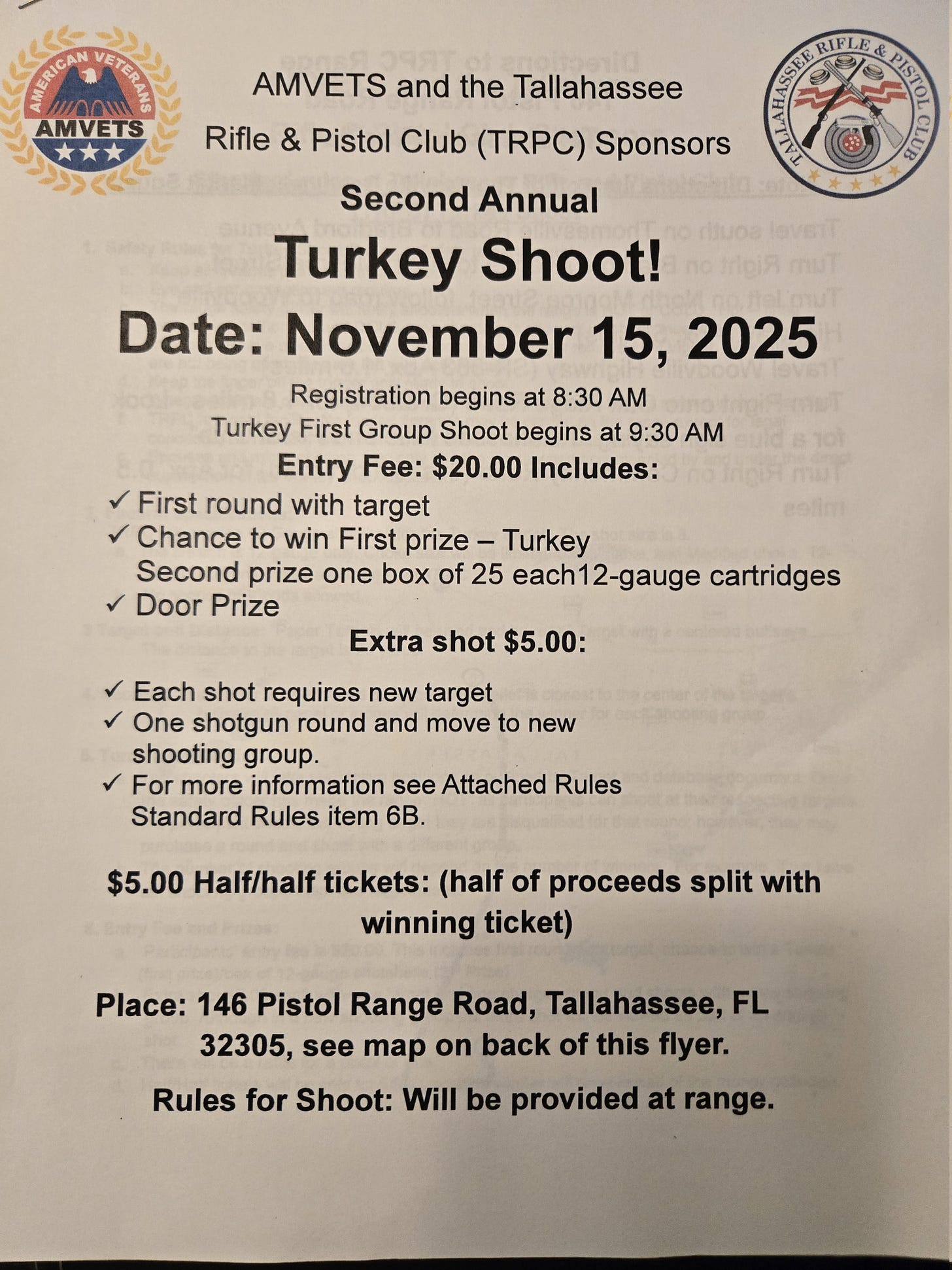 A printed flyer announces the “Second Annual Turkey Shoot!” sponsored by AMVETS and the Tallahassee Rifle & Pistol Club (TRPC). It features the AMVETS logo (American Veterans) at the top left and the Tallahassee Rifle & Pistol Club logo at the top right. Event details: - Date: November 15, 2025 - Registration: 8:30 AM; first group shoot: 9:30 AM - Entry fee: $20, including first round with target, chance to win first prize (a turkey), second prize (one box of 25 12‑gauge cartridges), and a door prize - Extra shot: $5 (new target required; one shotgun round then move to a new group; see attached rules, Standard Rules item 6B) - $5 half‑and‑half tickets (proceeds split with winning ticket) Location: 146 Pistol Range Road, Tallahassee, FL 32305 (map on back). Note: Rules for the shoot will be provided at the range. A printed flyer announces the “Second Annual Turkey Shoot!” sponsored by AMVETS and the Tallahassee Rifle & Pistol Club (TRPC). It features the AMVETS logo (American Veterans) at the top left and the Tallahassee Rifle & Pistol Club logo at the top right. Event details: - Date: November 15, 2025 - Registration: 8:30 AM; first group shoot: 9:30 AM - Entry fee: $20, including first round with target, chance to win first prize (a turkey), second prize (one box of 25 12‑gauge cartridges), and a door prize - Extra shot: $5 (new target required; one shotgun round then move to a new group; see attached rules, Standard Rules item 6B) - $5 half‑and‑half tickets (proceeds split with winning ticket) Location: 146 Pistol Range Road, Tallahassee, FL 32305 (map on back). Note: Rules for the shoot will be provided at the range.