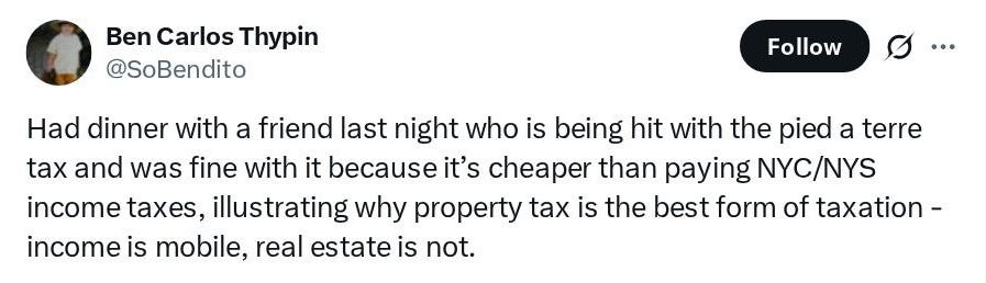 Ben Carlos Thypin (@SoBendito): Had dinner with a friend last night who is being hit with the pied a terre tax and was fine with it because it's cheaper than paying NYC/NYS income taxes, illustrating why property tax is the best form of taxation - income is mobile, real estate is not. Ben Carlos Thypin (@SoBendito): Had dinner with a friend last night who is being hit with the pied a terre tax and was fine with it because it's cheaper than paying NYC/NYS income taxes, illustrating why property tax is the best form of taxation - income is mobile, real estate is not.