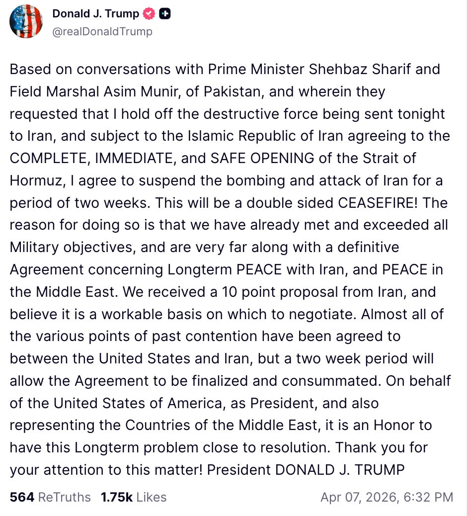 Trump: Donald J. Trump @realDonaldTrump Based on conversations with Prime Minister Shehbaz Sharif and Field Marshal Asim Munir, of Pakistan, and wherein they requested that I hold off the destructive force being sent tonight to Iran, and subject to the Islamic Republic of Iran agreeing to the COMPLETE, IMMEDIATE, and SAFE OPENING of the Strait of Hormuz, I agree to suspend the bombing and attack of Iran for a period of two weeks. This will be a double sided CEASEFIRE! The reason for doing so is that we have already met and exceeded all Military objectives, and are very far along with a definitive Agreement concerning Longterm PEACE with Iran, and PEACE in the Middle East. We received a 10 point proposal from Iran, and believe it is a workable basis on which to negotiate. Almost all of the various points of past contention have been agreed to between the United States and Iran, but a two week period will allow the Agreement to be finalized and consummated. On behalf of the United States of America, as President, and also representing the Countries of the Middle East, it is an Honor to have this Longterm problem close to resolution. Thank you for your attention to this matter! President DONALD J. TRUMP 564 ReTruths 1.75k Likes Apr 07, 2026, 6:32 PM