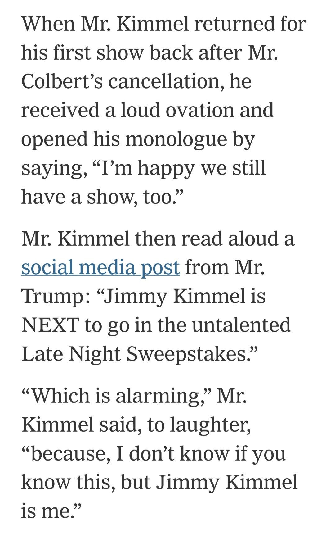 May be an image of text that says 'When Mr. Kimmel returned for his first show back after Mr. Colbert's cancellation, he received a loud ovation and opened his monologue by saying, "I'm happy we still have a show, too." Mr. Kimmel then read aloud a social media post from Mr. Trump: "Jimmy Kimmel is NET to go in the untalented Late Night Sweepstakes." "Which is alarming," Mr. Kimmel said, to laughter, "because, I don't know if you know this, but Jimmy Kimmel is me."'