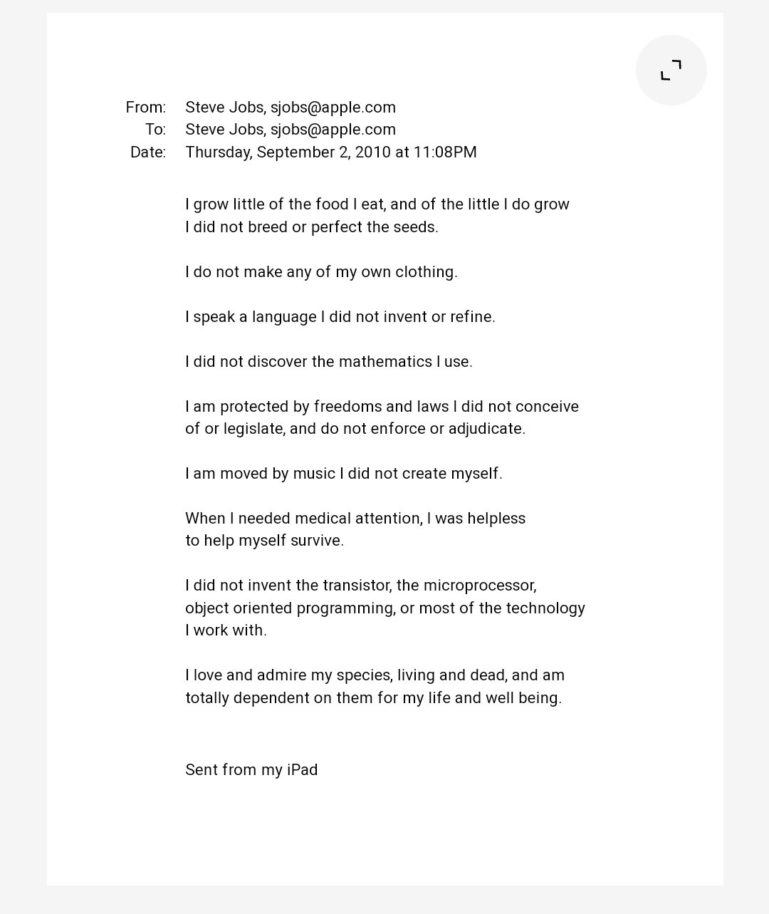 I grow little of the food I eat, and of the little I do grow I did not breed or perfect the seeds.  I do not make any of my own clothing.  I speak a language I did not invent or refine.  I did not discover the mathematics I use.  I am protected by freedoms and laws I did not conceive of or legislate, and do not enforce or adjudicate.  I am moved by music I did not create myself.  When I needed medical attention, I was helpless to help myself survive.  I did not invent the transistor, the microprocessor, object oriented programming, or most of the technology I work with.  I love and admire my species, living and dead, and am totally dependent on them for my life and well being.