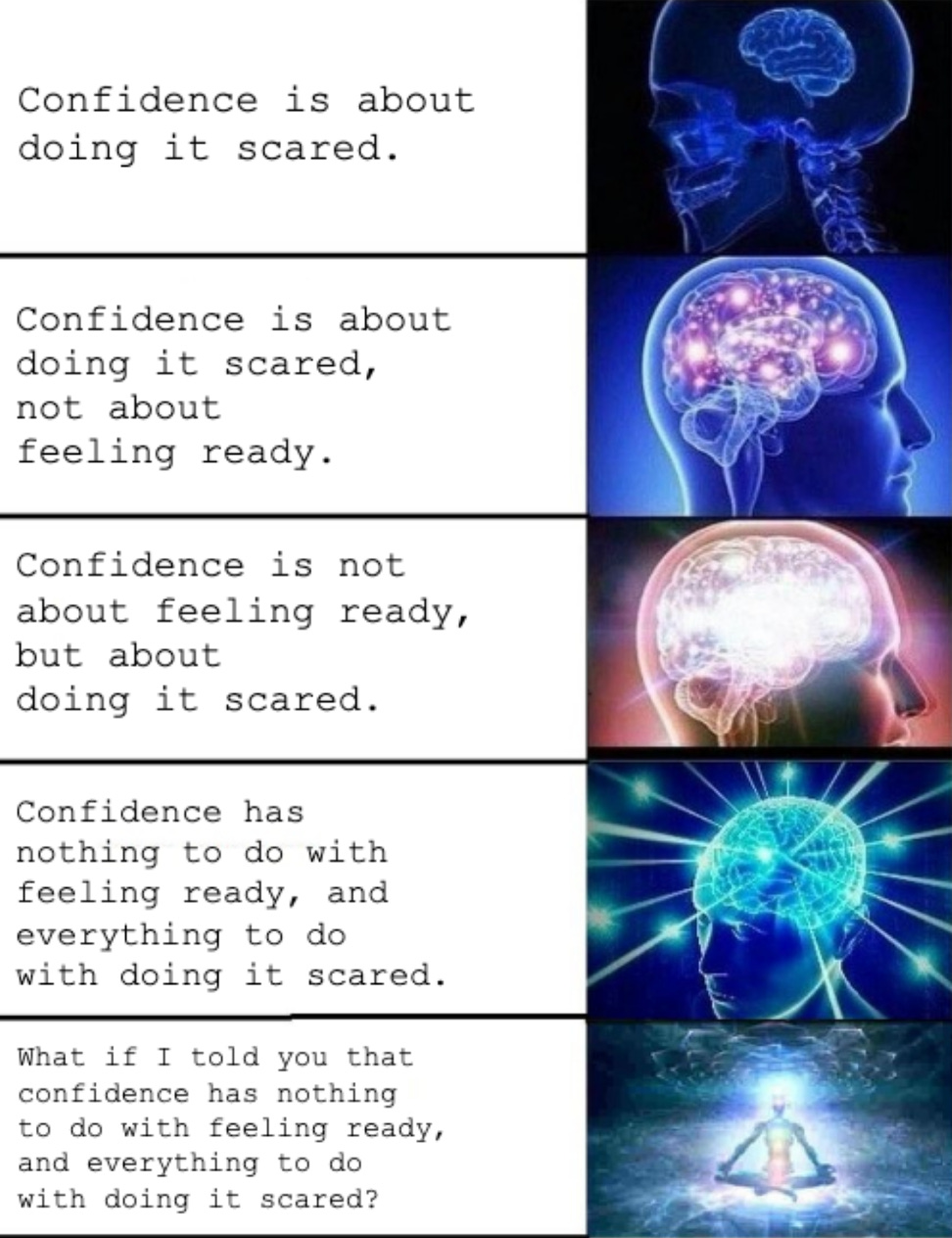 A five-panel meme using the “expanding brain” format to show increasingly evolved versions of the same idea about confidence. Each panel pairs a text evolution with an image of a progressively more radiant or transcendent brain: 	1.	“Confidence is about doing it scared” – simple blue brain scan. 	2.	“Confidence is about doing it scared, not about feeling ready” – brain with mild glow. 	3.	“Confidence is not about feeling ready, but about doing it scared” – glowing brain with stronger light. 	4.	“Confidence has nothing to do with feeling ready, and everything to do with doing it scared” – brain lit with radiant neural lines. 	5.	“What if I told you that confidence has nothing to do with feeling ready, and everything to do with doing it scared?” – figure meditating, surrounded by cosmic energy.