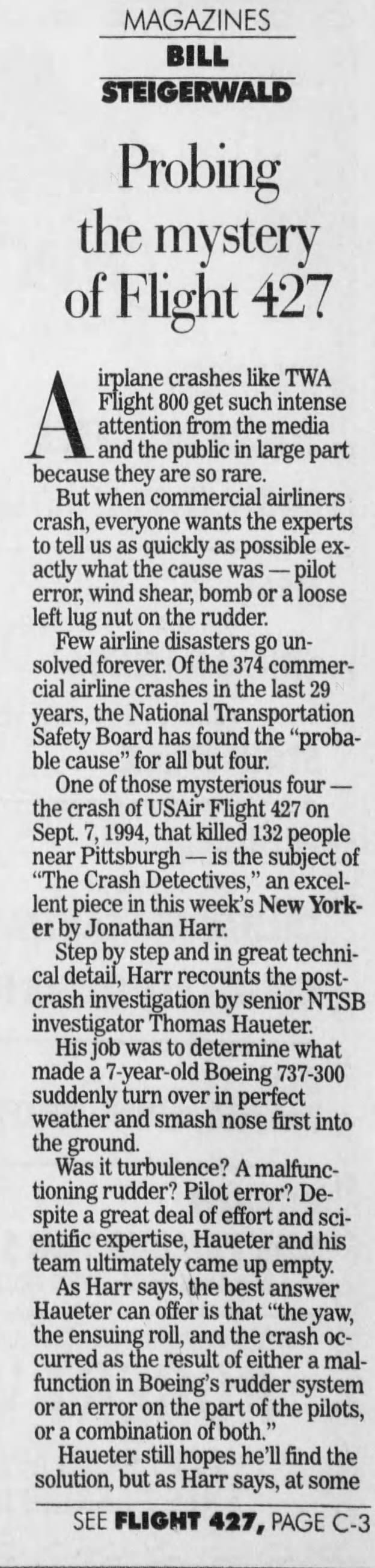 MAGAZINES BILL STEIGERWALD Probing the mystery of Flight 427 irplane crashes like TWA Flight 800 get such intense attention from the media - and the public in large part because they are so rare. But when commercial airliners crash, everyone wants the experts to tell us as quickly as possible exactly what the cause was - pilot error, wind shear, bomb or a loose left lug nut on the rudder. Few airline disasters go unsolved forever. Of the 374 commercial airline crashes in the last 29 years, the National Transportation Safety Board has found the "probable cause" for all but four. One of those mysterious four the crash of USAir Flight 427 on Sept. 7, 1994, that killed 132 people near Pittsburgh - is the subject of "The Crash Detectives," an excellent piece in this week's New Yorker by Jonathan Harr. Step by step and in great technical detail, Harr recounts the postcrash investigation by senior NTSB investigator Thomas laueter. His job was to determine what made a 7-year-old Boeing 737-300 suddenly turn over in perfect weather and smash nose first into the ground. Was it turbulence? A malfunctioning rudder? Pilot error? Despite a great deal of effort and scientific expertise, Hauter and his team ultimately came up empty. As Harr says, the best answer Hauter can offer is that "the yaw, the ensuing roll, and the crash occurred as the result of either a malfunction in Boeing's rudder system or an error on the part of the pilots, or a combination of both." Hauter still hopes he'll find the solution, but as Harr says, at some SEE FLIGHT 427, PAGE C-3