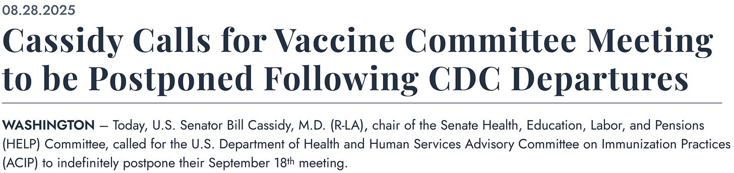 08.28.2025 Cassidy Calls for Vaccine Committee Meeting to be Postponed Following CDC Departures WASHINGTON – Today, U.S. Senator Bill Cassidy, M.D. (R-LA), chair of the Senate Health, Education, Labor, and Pensions (HELP) Committee, called for the U.S. Department of Health and Human Services Advisory Committee on Immunization Practices (ACIP) to indefinitely postpone their September 18th meeting. 08.28.2025 Cassidy Calls for Vaccine Committee Meeting to be Postponed Following CDC Departures WASHINGTON – Today, U.S. Senator Bill Cassidy, M.D. (R-LA), chair of the Senate Health, Education, Labor, and Pensions (HELP) Committee, called for the U.S. Department of Health and Human Services Advisory Committee on Immunization Practices (ACIP) to indefinitely postpone their September 18th meeting.