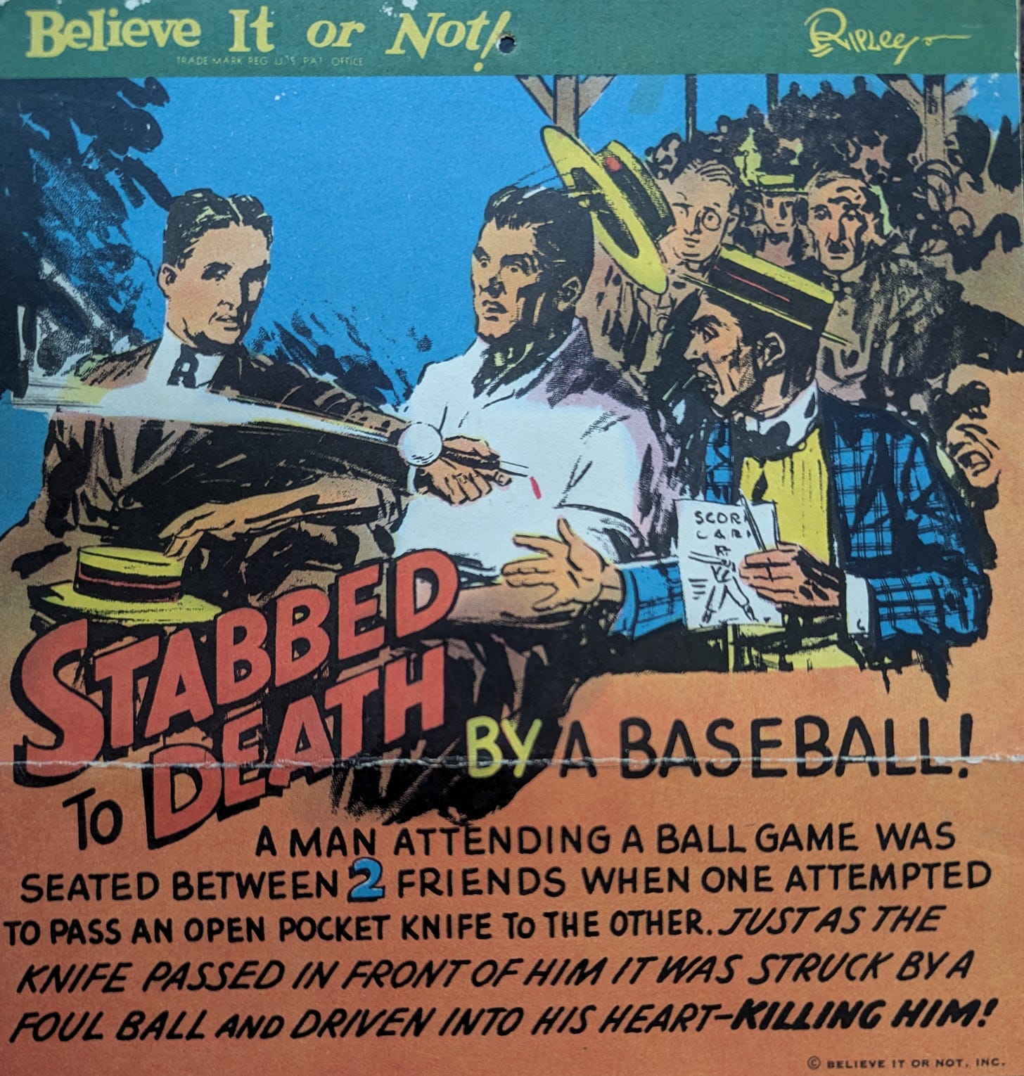STABBED to DEATH by a Baseball! A man attending a ball game was seated between 2 friends when one attempted to pass an open pocket knife to the other. Just as the knife passed in front of him it was struck by a foul ball and driven into his heart-killing him!