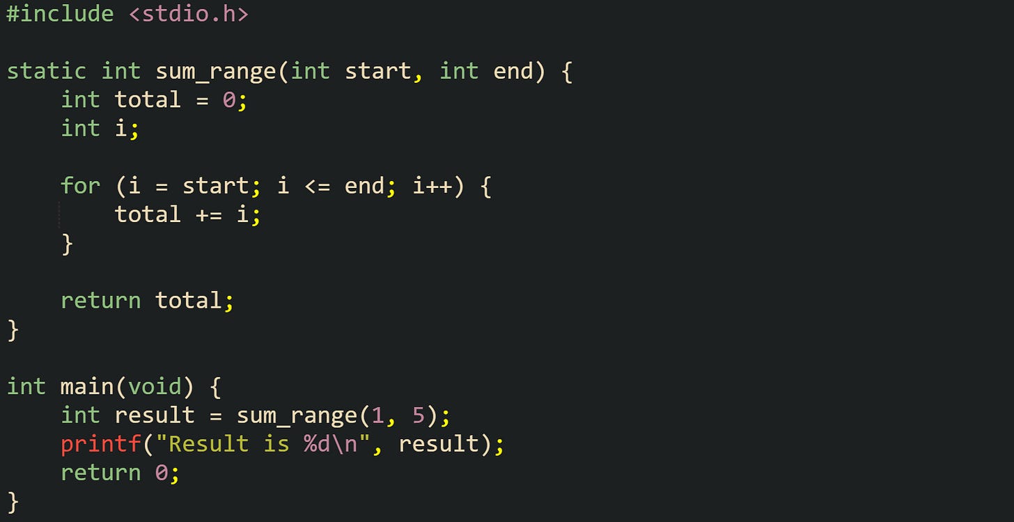 #include <stdio.h>  static int sum_range(int start, int end) {     int total = 0;     int i;      for (i = start; i <= end; i++) {         total += i;     }      return total; }  int main(void) {     int result = sum_range(1, 5);     printf("Result is %d\n", result);     return 0; }