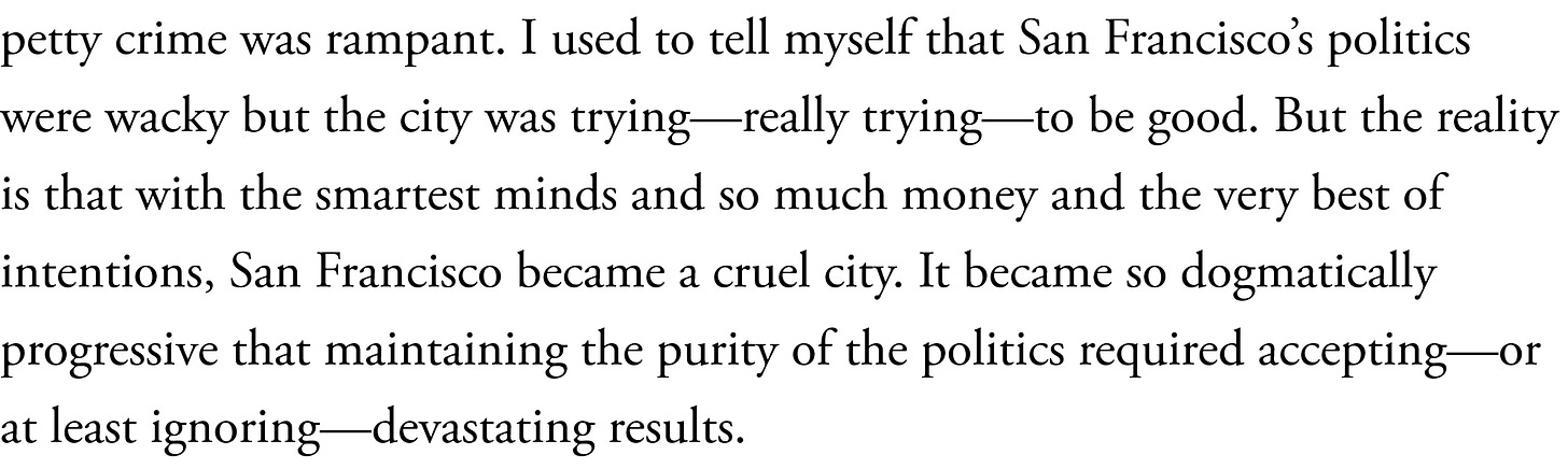 I used to tell myself that San Francisco’s politics were wacky but the city was trying—really trying—to be good. But the reality is that with the smartest minds and so much money and the very best of intentions, San Francisco became a cruel city. It became so dogmatically progressive that maintaining the purity of the politics required accepting—or at least ignoring—devastating results.
