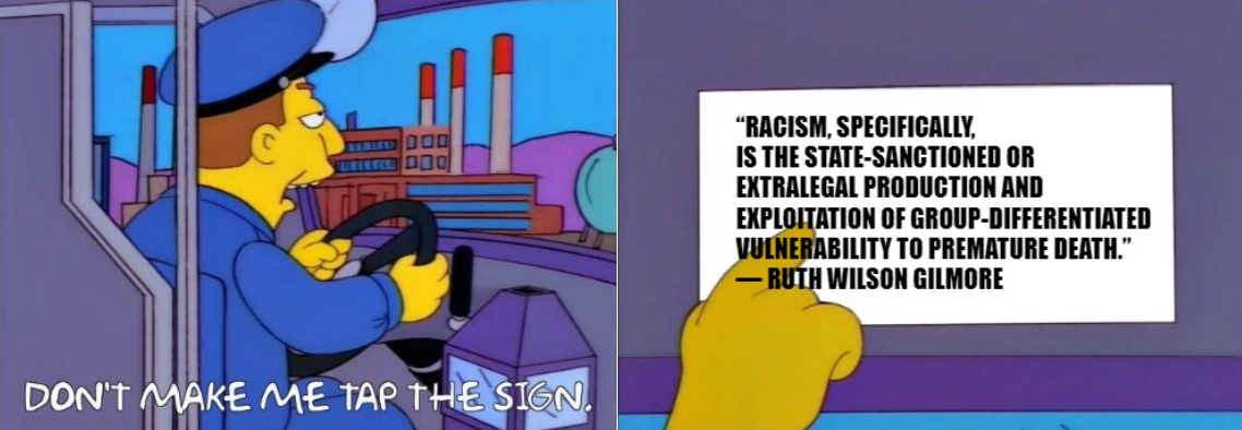 bus driver from the simpsons says "don't make me tap the sign" He taps the sign which reads: “Racism, specifically, is the state-sanctioned or extralegal production and exploitation of group-differentiated vulnerability to premature death.” ― Ruth Wilson Gilmore bus driver from the simpsons says "don't make me tap the sign" He taps the sign which reads: “Racism, specifically, is the state-sanctioned or extralegal production and exploitation of group-differentiated vulnerability to premature death.” ― Ruth Wilson Gilmore