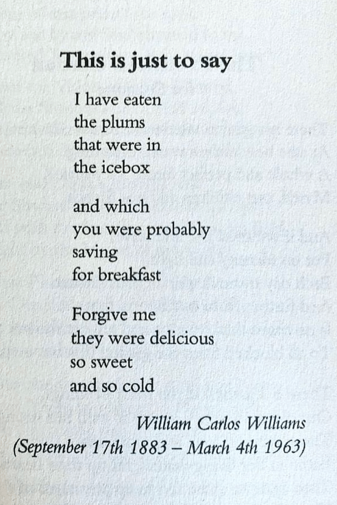 r/Poetry - This is just to say I have eaten the plums that were in the icebox and which you were probably saving for breakfast Forgive me they were delicious so sweet and so cold William Carlos Williams (September 17th 1883 - March 4th 1963)
