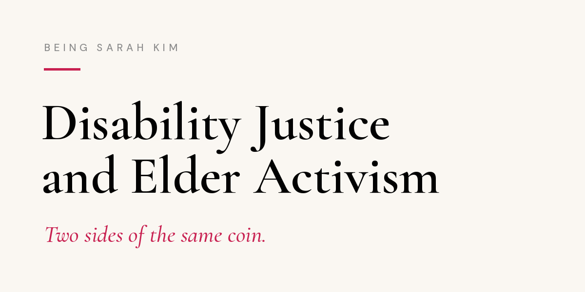 Newsletter header on cream background. Small gray capital letters at top read "Being Sarah Kim" above a short pink line. Large black serif text reads: "Disability Justice and Elder Activism." Below it, in pink italics: "Two sides of the same coin. Newsletter header on cream background. Small gray capital letters at top read "Being Sarah Kim" above a short pink line. Large black serif text reads: "Disability Justice and Elder Activism." Below it, in pink italics: "Two sides of the same coin.