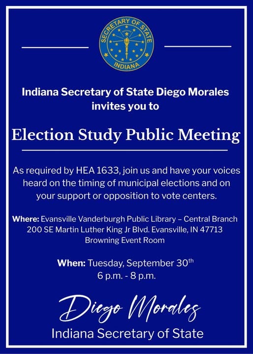 May be an image of text that says 'நகக்ப ជរ្ស្សល្ត្ OF SIA INDIANA Indiana Secretary of State Diego Morales invites you to Election Study Public Meeting As required by HEA 1633, join us and have your voices heard on the timing of municipal elections and on your support or opposition to vote centers. Where: Evansville Vanderburgh Public Library Central Branch 200 SE Martin Luther King Jr Blvd. Evansville,I IN 47713 Browning Event Room When: Tuesday, September 30th 6p.m. 8 p.m. 6 Dicgo Morales Indiana Secretary of State'