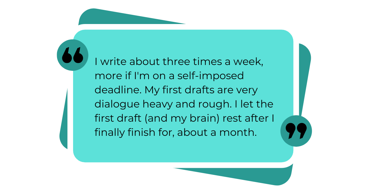 I write about three times a week, more if I'm on a self-imposed deadline. My first drafts are very dialogue-heavy and rough. I let the first draft (and my brain) rest after I finally finish, for about a month. 