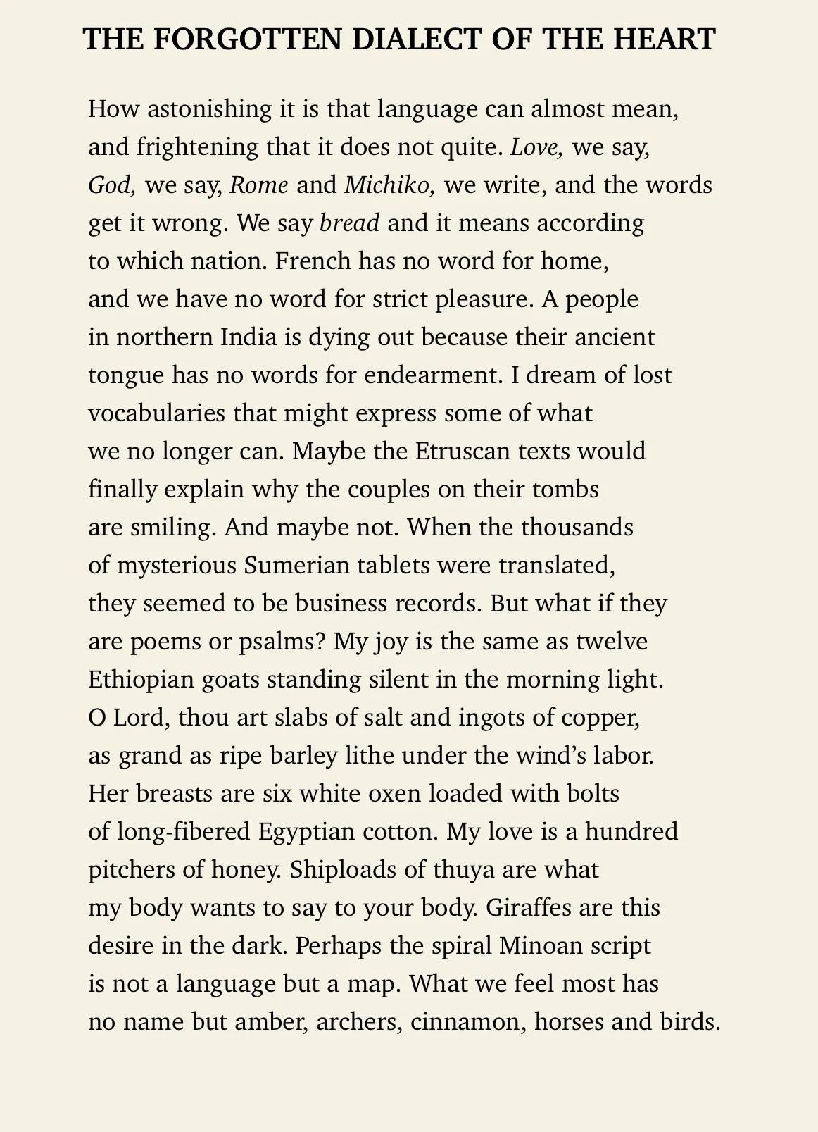   How astonishing it is that language can almost mean,  and frightening that it does not quite. Love, we say,  God, we say, Rome and Michiko, we write, and the words  get it all wrong. We say bread and it means according  to which nation. French has no word for home,  and we have no word for strict pleasure. A people  in northern India is dying out because their ancient  tongue has no words for endearment. I dream of lost  vocabularies that might express some of what  we no longer can. Maybe the Etruscan texts would  finally explain why the couples on their tombs  are smiling. And maybe not. When the thousands  of mysterious Sumerian tablets were translated,  they seemed to be business records. But what if they  are poems or psalms? My joy is the same as twelve  Ethiopian goats standing silent in the morning light.  O Lord, thou art slabs of salt and ingots of copper,  as grand as ripe barley lithe under the wind's labor.  Her breasts are six white oxen loaded with bolts  of long-fibered Egyptian cotton. My love is a hundred  pitchers of honey. Shiploads of thuya are what  my body wants to say to your body. Giraffes are this  desire in the dark. Perhaps the spiral Minoan script  is not language but a map. What we feel most has  no name but amber, archers, cinnamon, horses, and birds.