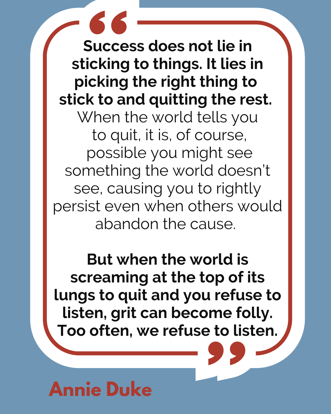 “Success does not lie in sticking to things. It lies in picking the right thing to stick to and quitting the rest. When the world tells you to quit, it is, of course, possible you might see something the world doesn’t see, causing you to rightly persist even when others would abandon the cause. But when the world is screaming at the top of its lungs to quit and you refuse to listen, grit can become folly. Too often, we refuse to listen,” said Annie Duke.