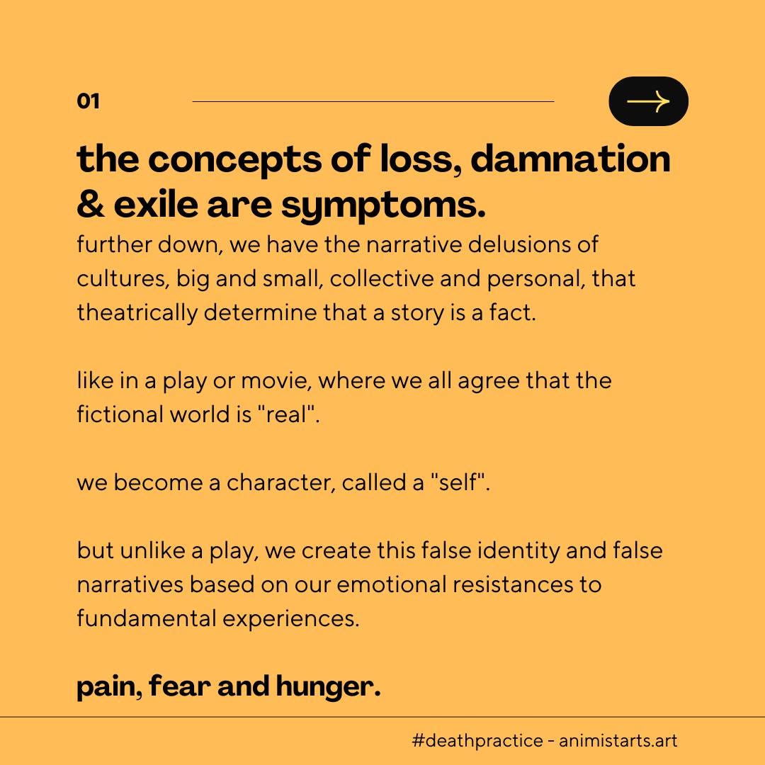 May be an image of text that says '01 the concepts of loss, damnation & exile are symptoms. further down, we have the narrative delusions of cultures, big and small, collective and personal, that theatrically determine that a story is fact. like in play or movie, where we all agree that the fictional world is "real". we become a character, called a "self". but unlike play, we create this false identity and false narratives based on our emotional resistances to fundamental experiences. pain, fear and hunger. #deathpractice-animistarts.art'