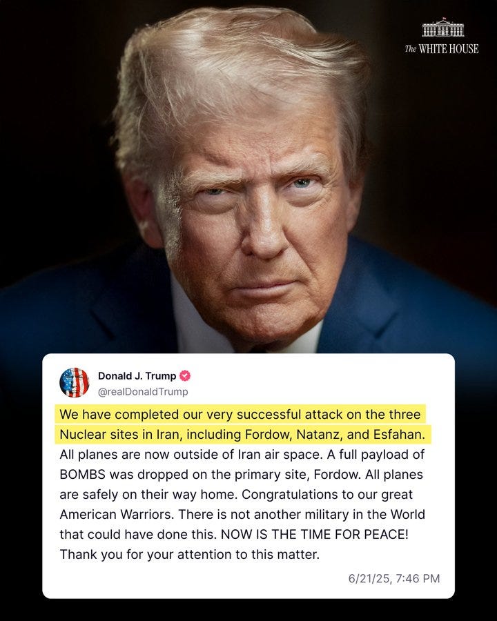 "We have completed our very successful attack on the three Nuclear sites in Iran, including Fordow, Natanz, and Esfahan. All planes are now outside of Iran air space. A full payload of BOMBS was dropped on the primary site, Fordow. All planes are safely on their way home. Congratulations to our great American Warriors. There is not another military in the World that could have done this. NOW IS THE TIME FOR PEACE! Thank you for your attention to this matter." –President Donald J. Trump