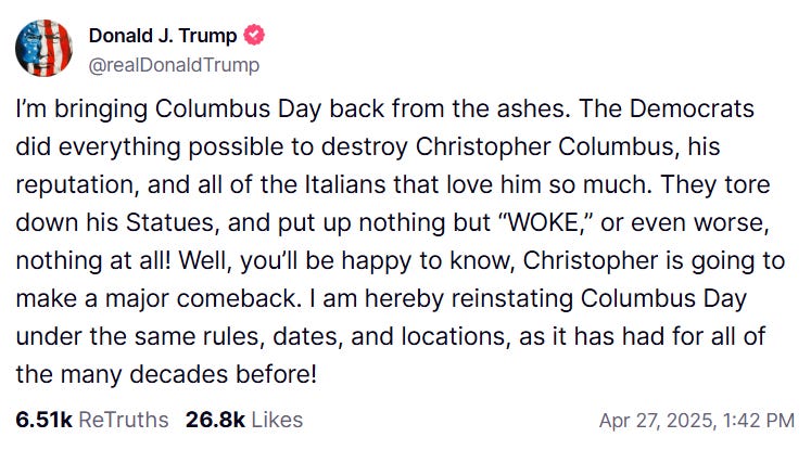 Trump Truth reading: "I’m bringing Columbus Day back from the ashes. The Democrats did everything possible to destroy Christopher Columbus, his reputation, and all of the Italians that love him so much. They tore down his Statues, and put up nothing but “WOKE,” or even worse, nothing at all! Well, you’ll be happy to know, Christopher is going to make a major comeback. I am hereby reinstating Columbus Day under the same rules, dates, and locations, as it has had for all of the many decades before!"