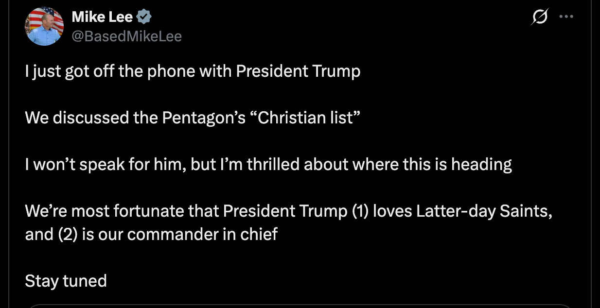 Lee: I just got off the phone with President Trump We discussed the Pentagon’s “Christian list” I won’t speak for him, but I’m thrilled about where this is heading We’re most fortunate that President Trump (1) loves Latter-day Saints, and (2) is our commander in chief Stay tuned Lee: I just got off the phone with President Trump We discussed the Pentagon’s “Christian list” I won’t speak for him, but I’m thrilled about where this is heading We’re most fortunate that President Trump (1) loves Latter-day Saints, and (2) is our commander in chief Stay tuned