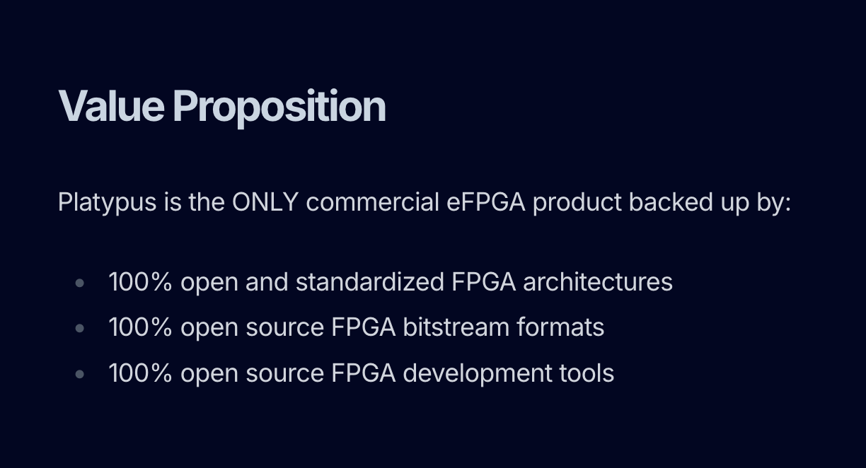 Value Proposition Platypus is the ONLY commercial eFPGA product backed up by: 100% open and standardized FPGA architectures 100% open source FPGA bitstream formats 100% open source FPGA development tools Value Proposition Platypus is the ONLY commercial eFPGA product backed up by: 100% open and standardized FPGA architectures 100% open source FPGA bitstream formats 100% open source FPGA development tools