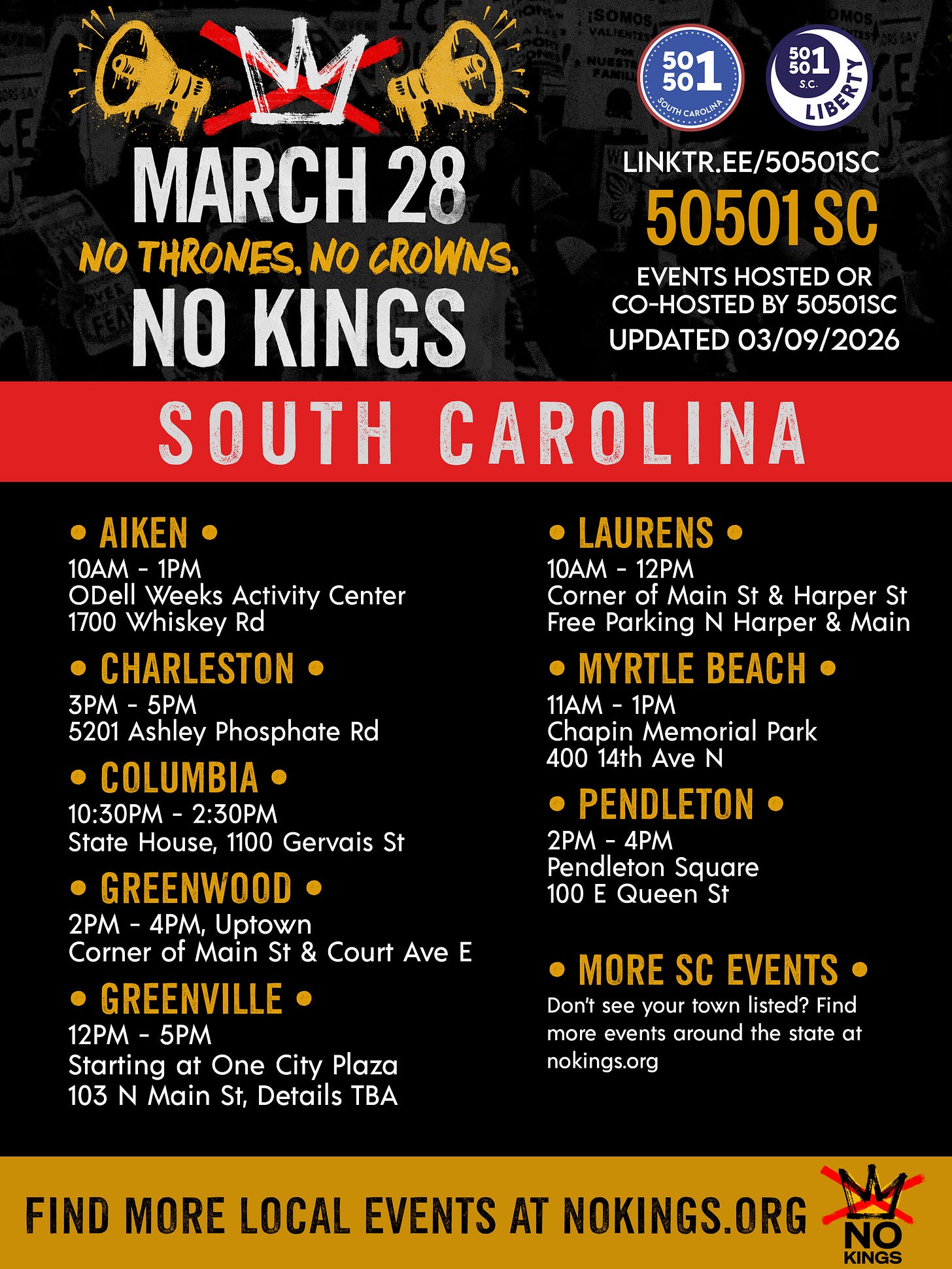 March 28 No Thrones. No Crowns. NO KINGS.  linktr.ee/50501sc 50501 SC Events Hosted or Co-Hosted by 50501SC Updated 03/09/2026 SOUTH CAROLINA • SATURDAY 3/28 •  Aiken  10AM - 1PM ODell Weeks Activity Center 1700 Whiskey Rd  Charleston  3PM - 5PM 5201 Ashley Phosphate Rd https://www.mobilize.us/nokings/event/903233/  Columbia  10:30AM-2:30PM State House, 1100 Gervais St https://www.mobilize.us/nokings/event/901216/  Greenwood  2PM - 4PM, Uptown Corner of Main St & Court Ave E https://www.mobilize.us/nokings/event/906198/  Greenville  12PM - 5PM Starting at One City Plaza 103 N Main St, Details TBA https://www.mobilize.us/nokings/event/901960/  Laurens  10AM - 12PM Corner of Main St & Harper St Free Parking N Harper & Main  Myrtle Beach  11AM - 1PM Chapin Memorial Park 400 14th Ave N   Pendleton  2PM - 4PM Pendleton Square 100 E Queen St  • More SC Events •  Don’t see your town listed? Find more events around the state at nokings.org The events listed above are organized. hosted, or co-hosted by 50501 SC volunteers, so these are the only ones we list on our website.   Find More Local Events at NoKings.org