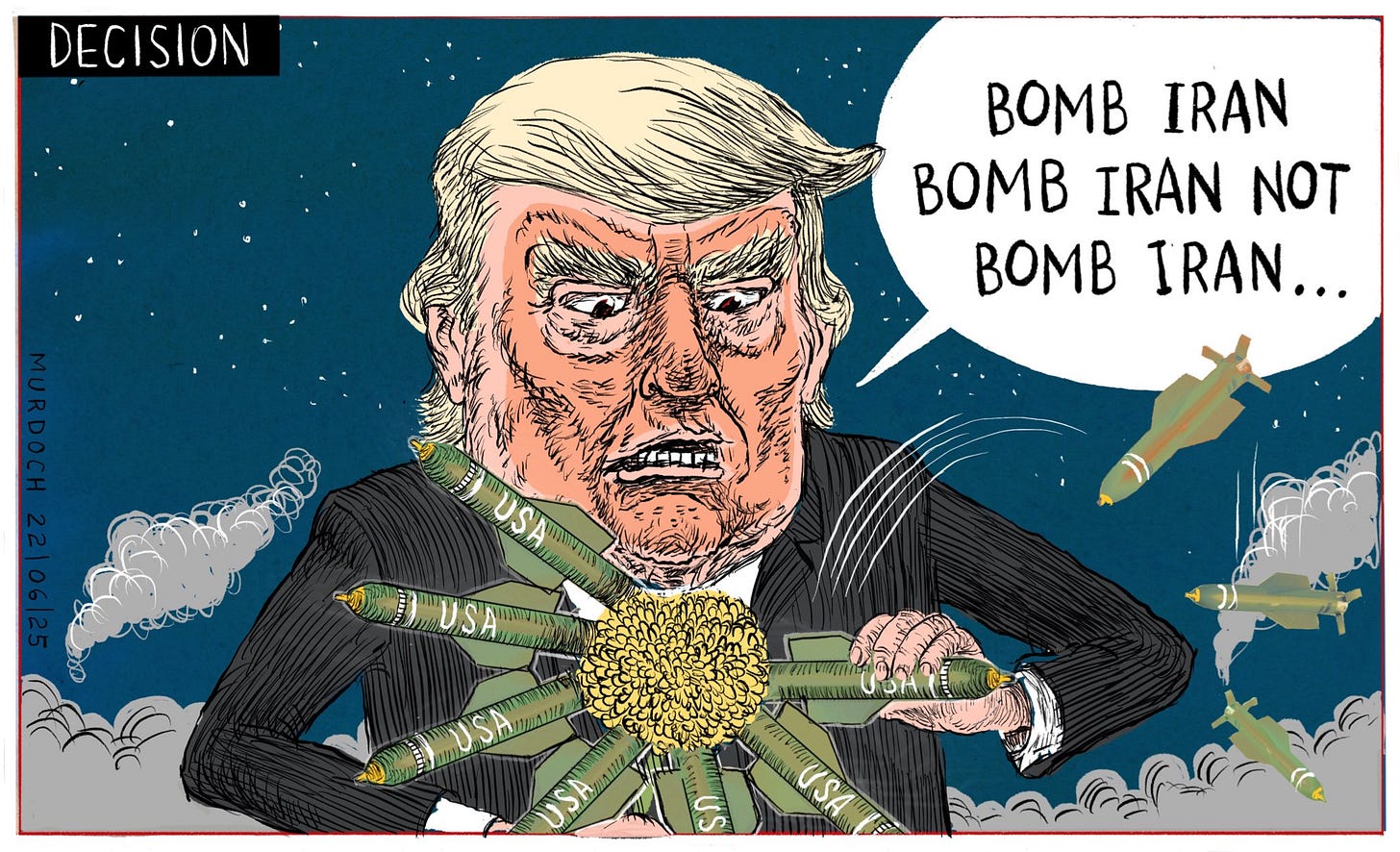Cartoon. Title: “Decision” Image shows Trump plucking the petals off a flower, like that child’s game of “He loves me, He loves me not…” but in this game the petals are bombs and he is saying, “Bomb Iran. Bomb Iran not. Bomb Iran…”