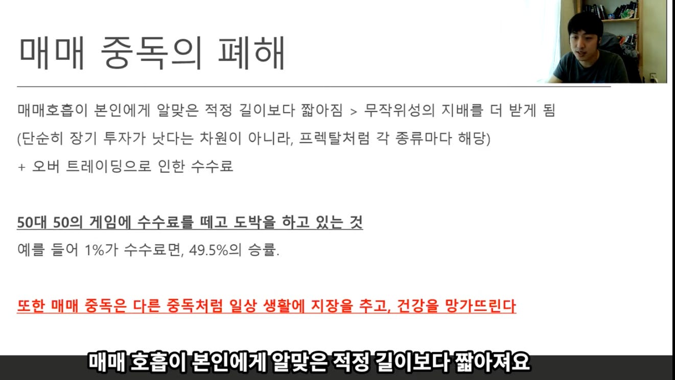 매매 중독의 폐해 
매매호홉이 본인에게 알맞은 적정 길이보다 짧아짐 > 무작위성의 지배를 더 받게 됨 
(단순히 장기 투자가 낫다는 자원이 아니라, 프렉탈저럼 각 종류마다 해당) 
+ 오버 트레이딩으로 인한 수수료 
50대 50의 계임에 수수료를 때고 도박을 하고 있는 것 
예를 들어 10/0가 수수료면, 49.5%의 승률. 
또한 매매 중독은 다른 중독저럼 일상 생활에 지장을 주고. 건강을 망가뜨린다 
매매 호흡이 본인에게 알맞은 적정 길이보다 짧아져요 