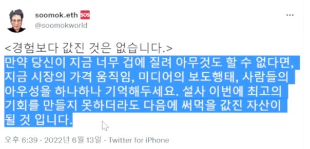 soomok.eth =
@鸞()이飜Okworld
<경험보다 값진 것은 없습니다.>
만약 당신이 지금 너무 겁에 질려 아무것도 할 수 없다면,
지금 시장의 가격 움직임, 미디어의 보도행태, 사람들의
아우성을 하나하나 기억해두세요. 설사 이번에 최고의
기회를 만들지 못하더라도 다음에 써먹을 값진 자산이
될 것 입니다.
오후 6:39 • 2022년 6월 13일 • Twitter tor iPhone soomok.eth =
@鸞()이飜Okworld
<경험보다 값진 것은 없습니다.>
만약 당신이 지금 너무 겁에 질려 아무것도 할 수 없다면,
지금 시장의 가격 움직임, 미디어의 보도행태, 사람들의
아우성을 하나하나 기억해두세요. 설사 이번에 최고의
기회를 만들지 못하더라도 다음에 써먹을 값진 자산이
될 것 입니다.
오후 6:39 • 2022년 6월 13일 • Twitter tor iPhone