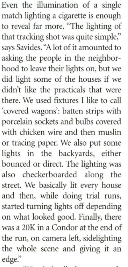 "The lighting of that tracking shot was quite simple," says Savides. "A lot of it amounted to asking the people in the neighbor- hood to leave their lights on, but we did light some of the houses if we didn't like the practicals that were there. We used fixtures I like to call 'covered wagons: batten strips with porcelain sockets and bulbs covered with chicken wire and then muslin or tracing paper. We also put some lights in the backvards, either bounced or direct. The lighting was also checkerboarded along the street. We basically lit every house and then, while doing trial runs, started turning lights off depending on what looked good. Finally, there was a 20K in a Condor at the end of the run, on camera left, sidelighting the whole scene and giving it an edge."