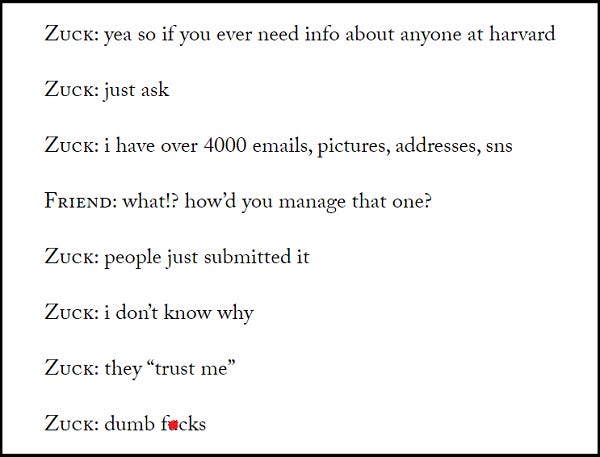 Zuck: yea so if you ever need info about anyone at Harvard Zuck: just ask  Zuck: i have over 4,000 emails, pictures, addresses, SNS  Friend: what? how'd you manage that one? Zuck: people just submitted it. Zuck: i don't know why.  Zuck: they "trust me" Zuck: dumb fucks