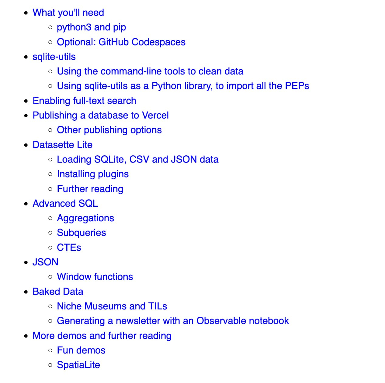 What you'll need python3 and pip Optional: GitHub Codespaces sqlite-utils Using the command-line tools to clean data Exploring data with Datasette Installing Datasette locally Try a database: legislators.db Install some plugins Learning SQL with Datasette Using sqlite-utils as a Python library, to import all the PEPs Enabling full-text search Publishing a database to Vercel Other publishing options Datasette Lite Loading SQLite, CSV and JSON data Installing plugins Further reading Advanced SQL Aggregations Subqueries CTEs JSON Window functions Baked Data Niche Museums and TILs Generating a newsletter with an Observable notebook More demos and further reading Fun demos SpatiaLite 