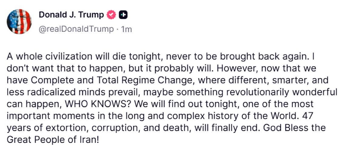 May be a Twitter screenshot of text that says 'Donald J. Trump @realDonaldTrump 1m A whole civilization will die tonight, never to be brought back again.| I don't want that to happen, but it probably will. However, now that we have Complete and Total Regime Change, where different, smarter, and less radicalized minds prevail, maybe something revolutionarily wonderful can happen, WHO KNOWS? We will find out tonight, one of the most important moments in the long and complex history of the World. 47 years of extortion, corruption, and death, will finally end. God Bless the Great People of Iran!'