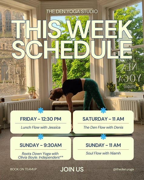New week, new chances to find some space for yourself on the mat. Whether you need a strong mid-week flow, a deep evening stretch, or a weekend reset, we’ve got you covered. Here is what’s happening at The Den this week: Monday 12:30 PM – No Class 5:45 PM – The Den Flow with Denis Tuesday 6:00 PM – The Den Flow with Jude 7:30 PM – Yin Yoga with Denis Wednesday 9:30 AM – Pilates with Susan (Independent Class) Thursday 7:00 AM – Morning Flow with Rose 5:30 PM – Open Flow with Zoe 7:00 PM – Yin-Flow with Denis Friday 12:30 PM – Lunch Flow with Jessica Saturday 11:00 AM – The Den Flow with Denis Sunday 9:30 AM – Roots Down Yoga with Olivia Boyle (Independent) 11:00 AM – Soul Flow with Niamh How to join us: Pre-booking is required to secure your spot. Head over to TeamUp to book your mat. See you in the studio!