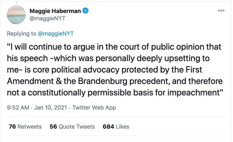 Maggie Haberman tweet quoting Alan Dershowitz: "I will continue to argue in the court of public opinion that his speech -which was personally deeply upsetting to me- is core political advocacy protected by the First Amendment & the Brandenburg precedent, and therefore not a constitutionally permissible basis for impeachment" Maggie Haberman tweet quoting Alan Dershowitz: "I will continue to argue in the court of public opinion that his speech -which was personally deeply upsetting to me- is core political advocacy protected by the First Amendment & the Brandenburg precedent, and therefore not a constitutionally permissible basis for impeachment"