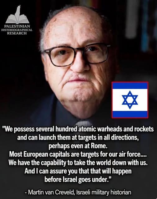 May be an image of text that says 'PALESTINIAN HIS IISTORIOGRAPHICA AL RESEARCH "We possess several hundred atomic warheads and rockets and can launch them at targets in all directions, perhaps even at Rome. Most European capitals are targets for our air force.... We have the capability to take the world down with us. And can assure you that that will happen before Israel goes under." -Martin van Creveld, Israeli military historian'