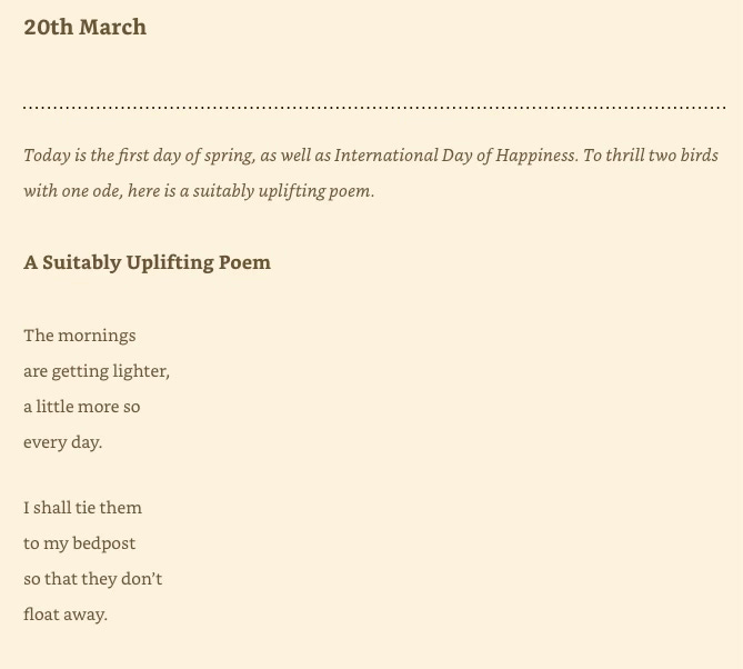 Text reads: 20th March Today is the first day of spring, as well as International Day of Happiness. To thrill two birds with one ode, here is a suitably uplifting poem. A Suitably Uplifting Poem The mornings are getting lighter, a little more so every day. I shall tie them to my bedpost so that they don't float away.