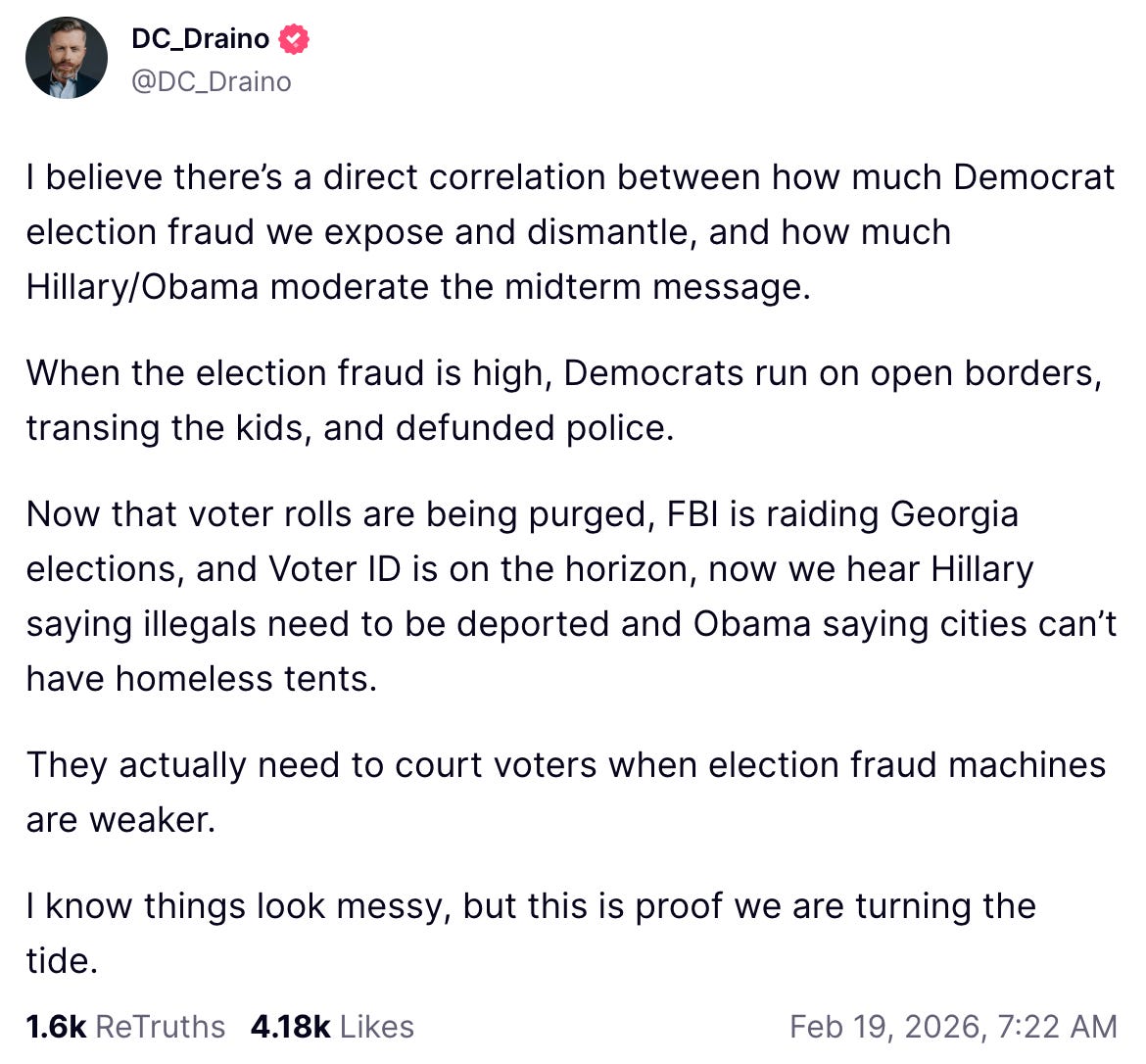 A Truth Social post made by Rogan O’Handley (aka “DC_Draino”) on Feb. 19, 2026, reads: “I believe there’s a direct correlation between how much Democrat election fraud we expose and dismantle, and how much Hillary/Obama moderate the midterm message. When the election fraud is high, Democrats run on open borders, transing the kids, and defunded police. Now that voter rolls are being purged, FBI is raiding Georgia elections, and Voter ID is on the horizon, now we hear Hillary saying illegals need to be deported and Obama saying cities can’t have homeless tents. They actually need to court voters when election fraud machines are weaker. I know things look messy, but this is proof we are turning the tide.”