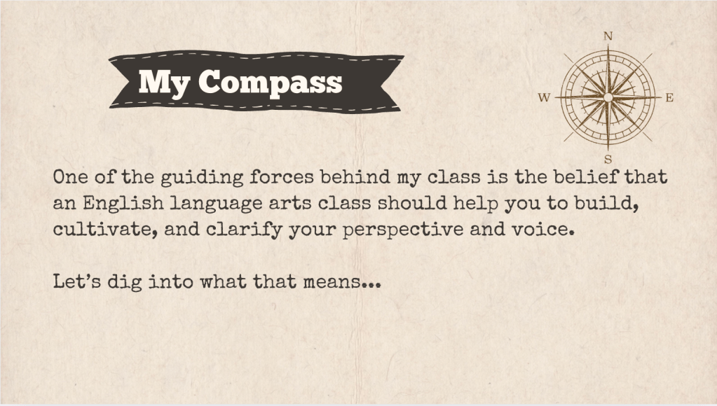 A brown slide with the heading: "My Compass." The text of the slide is: "One of the guiding forces behind my class is the belief that an English language arts class should help you to build, cultivate, and clarify your perspective and voice.

Let’s dig into what that means... "

It is accompanied with a drawing of a compass.
