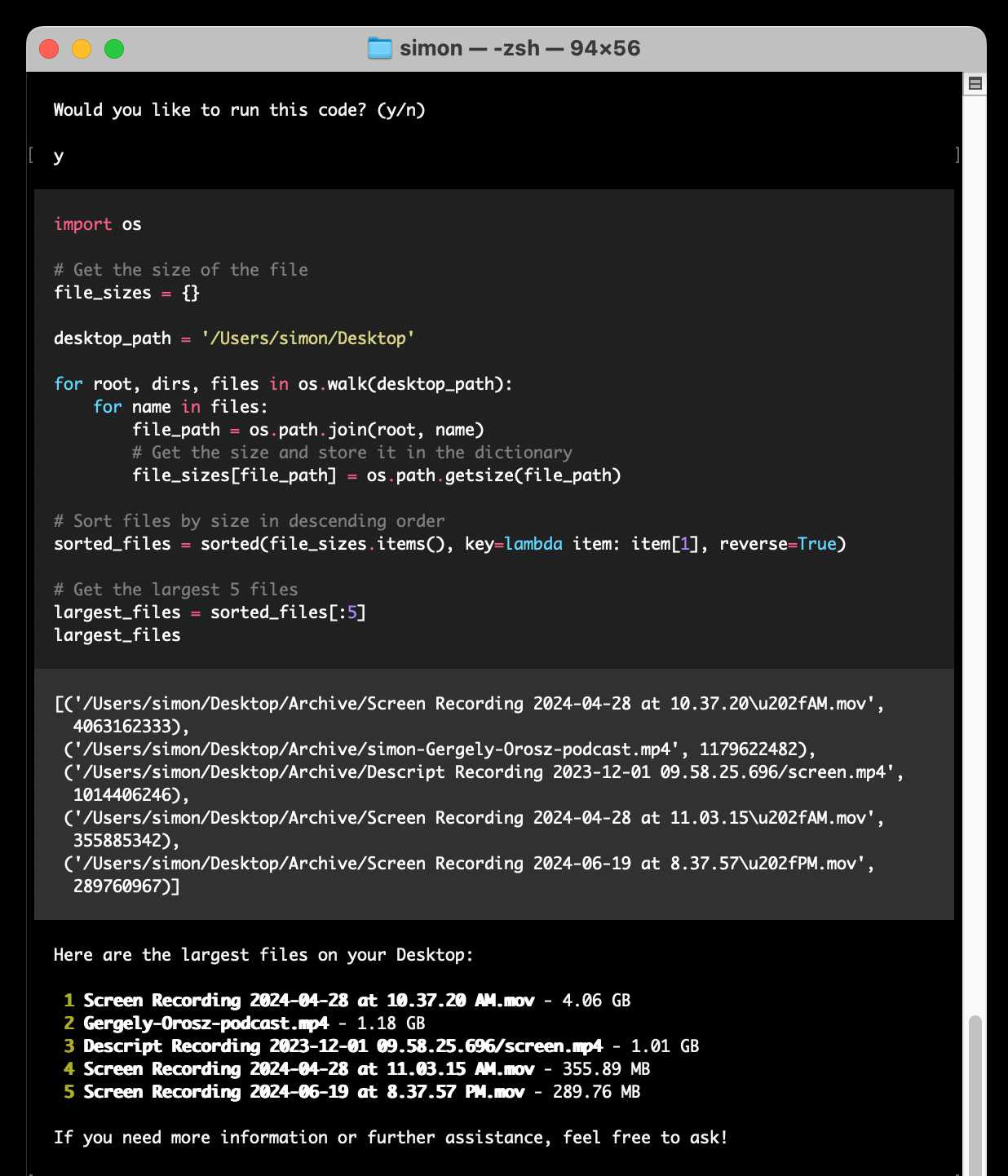 Would you like to run this code? (y/n) - shows a chunk of Python code and the output - answers: Here are the largest files on your Desktop: 1 Screen Recording 2024-04-28 at 10.37.20 AM.mov - 4.06 GB 2 Gergely-Orosz-podcast.mp4 - 1.18 GB 3 Descript Recording 2023-12-01 09.58.25.696/screen.mp4 - 1.01 GB 4 Screen Recording 2024-04-28 at 11.03.15 AM.mov - 355.89 MB 5 Screen Recording 2024-06-19 at 8.37.57 PM.mov - 289.76 MB If you need more information or further assistance, feel free to ask! Would you like to run this code? (y/n) - shows a chunk of Python code and the output - answers: Here are the largest files on your Desktop: 1 Screen Recording 2024-04-28 at 10.37.20 AM.mov - 4.06 GB 2 Gergely-Orosz-podcast.mp4 - 1.18 GB 3 Descript Recording 2023-12-01 09.58.25.696/screen.mp4 - 1.01 GB 4 Screen Recording 2024-04-28 at 11.03.15 AM.mov - 355.89 MB 5 Screen Recording 2024-06-19 at 8.37.57 PM.mov - 289.76 MB If you need more information or further assistance, feel free to ask!