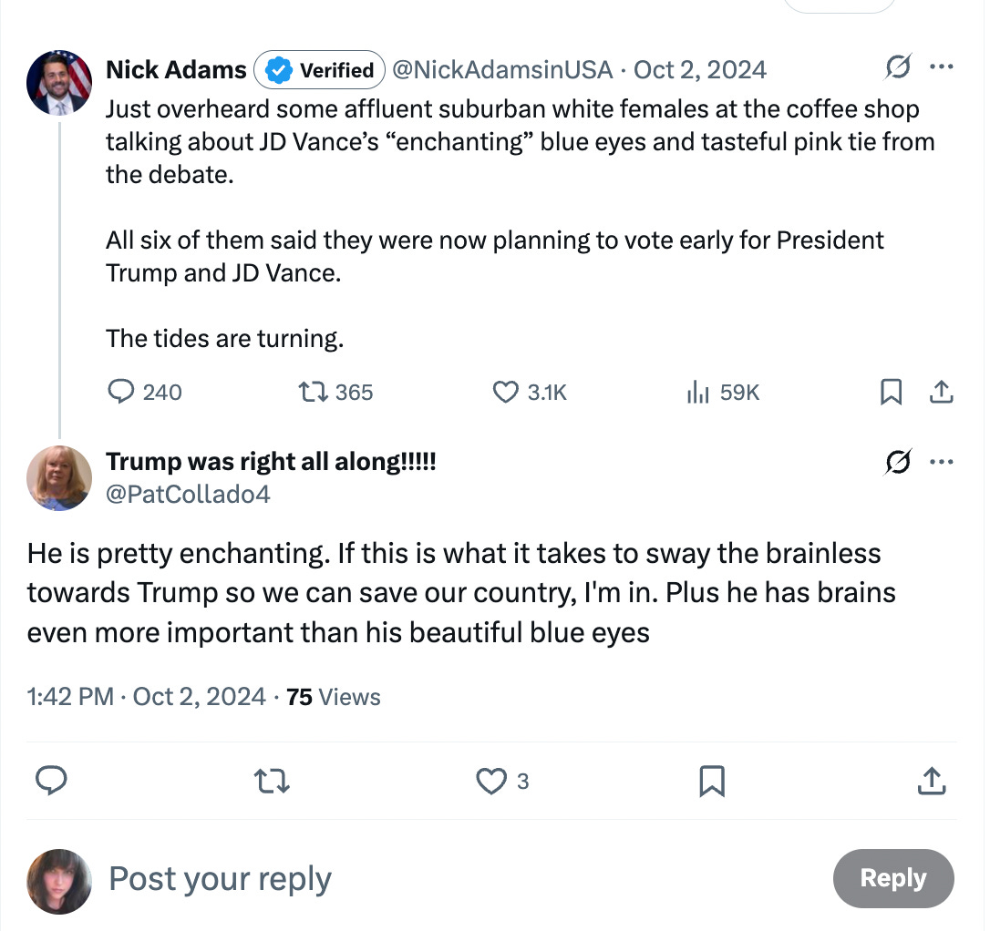 Just overheard some affluent suburban white females at the coffee shop talking about JD Vance’s “enchanting” blue eyes and tasteful pink tie from the debate. All six of them said they were now planning to vote early for President Trump and JD Vance. The tides are turning. Just overheard some affluent suburban white females at the coffee shop talking about JD Vance’s “enchanting” blue eyes and tasteful pink tie from the debate. All six of them said they were now planning to vote early for President Trump and JD Vance. The tides are turning.
