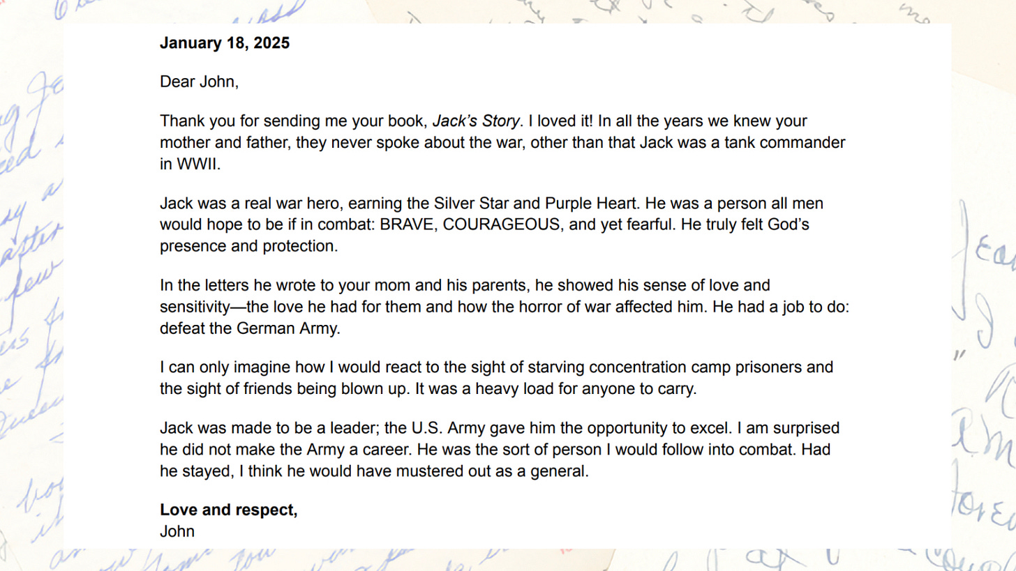 Letter from John Bohlinger dated January 18, 2025, written after reading Jack's Story. Bohlinger writes that in all the years he knew Jack and Jean Wilson, they never spoke about the war other than that Jack was a tank commander in WWII. He calls Jack a real war hero and the sort of person he would follow into combat. The letter is set against a background of Jack's original wartime letters. Letter from John Bohlinger dated January 18, 2025, written after reading Jack's Story. Bohlinger writes that in all the years he knew Jack and Jean Wilson, they never spoke about the war other than that Jack was a tank commander in WWII. He calls Jack a real war hero and the sort of person he would follow into combat. The letter is set against a background of Jack's original wartime letters.