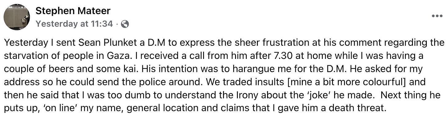 "Yesterday I sent Sean Plunket a D.M to express the sheer frustration at his comment regarding the starvation of people in Gaza. I received a call from him after 7.30 at home while I was having a couple of beers and some kai. His intention was to harangue me for the D.M. He asked for my address so he could send the police around. We traded insults [mine a bit more colourful] and  then he said that I was too dumb to understand the Irony about the ‘joke’ he made.  Next thing he puts up, ‘on line’ my name, general location and claims that I gave him a death threat."