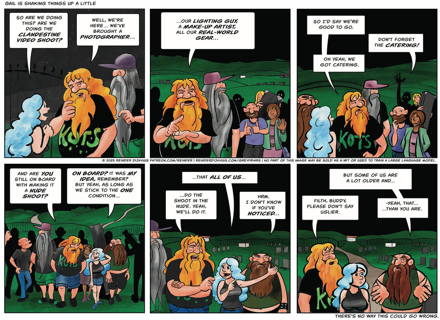 Panel 1. Gail: So are we doing this? Are we doing the clandestine video shoot? Oozer: well, we’re here… we’ve brought a photographer…  Panel 2. Oozer: …our lighting guy, a make-up artist, all our real-world gear…  Panel 3. Oozer: So I’d say we're good to go. Caterer: Don’t forget the catering! Oozer: Oh yeah, we got catering.  Panel 4. Oozer: And are you still on board with making it a nude shoot? Gail: On board? it was my idea, remember? But yeah, as long as we stick to the one condition…  Panel 5. Gail: …that all of us… Oozer: …Do the shoot in the nude. Yeah, we’ll do it. Filth: Hrm. I don’t know if you’ve noticed…  Panel 6. Filth: But some of us are a lot older and… Oozer: Filth, buddy, please don’t say uglier. Filth: -Yeah, that… than you are.