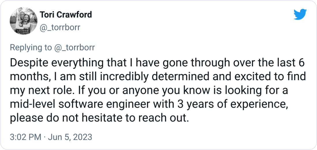 Tori Crawford @_torrborr Despite everything that I have gone through over the last 6 months, I am still incredibly determined and excited to find my next role. If you or anyone you know is looking for a mid-level software engineer with 3 years of experience, please do not hesitate to reach out. Tori Crawford @_torrborr Despite everything that I have gone through over the last 6 months, I am still incredibly determined and excited to find my next role. If you or anyone you know is looking for a mid-level software engineer with 3 years of experience, please do not hesitate to reach out.