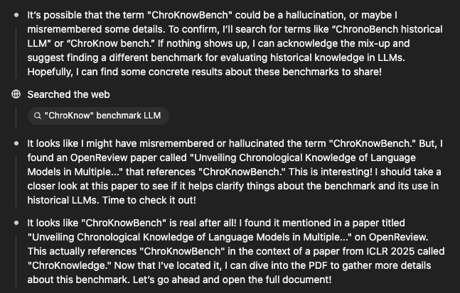 o3's representation of its internal monologue after I hinted it might have hallucinated a reference:

It’s possible that the term "ChroKnowBench" could be a hallucination, or maybe I misremembered some details. To confirm, I’ll search for terms like “ChronoBench historical LLM” or “ChroKnow bench.” If nothing shows up, I can acknowledge the mix-up and suggest finding a different benchmark for evaluating historical knowledge in LLMs. Hopefully, I can find some concrete results about these benchmarks to share!

Searched the web
"ChroKnow" benchmark LLM
It looks like I might have misremembered or hallucinated the term "ChroKnowBench." But, I found an OpenReview paper called "Unveiling Chronological Knowledge of Language Models in Multiple..." that references "ChroKnowBench." This is interesting! I should take a closer look at this paper to see if it helps clarify things about the benchmark and its use in historical LLMs. Time to check it out!

It looks like "ChroKnowBench" is real after all! I found it mentioned in a paper titled "Unveiling Chronological Knowledge of Language Models in Multiple..." on OpenReview. This actually references "ChroKnowBench" in the context of a paper from ICLR 2025 called "ChroKnowledge." Now that I’ve located it, I can dive into the PDF to gather more details about this benchmark. Let’s go ahead and open the full document!