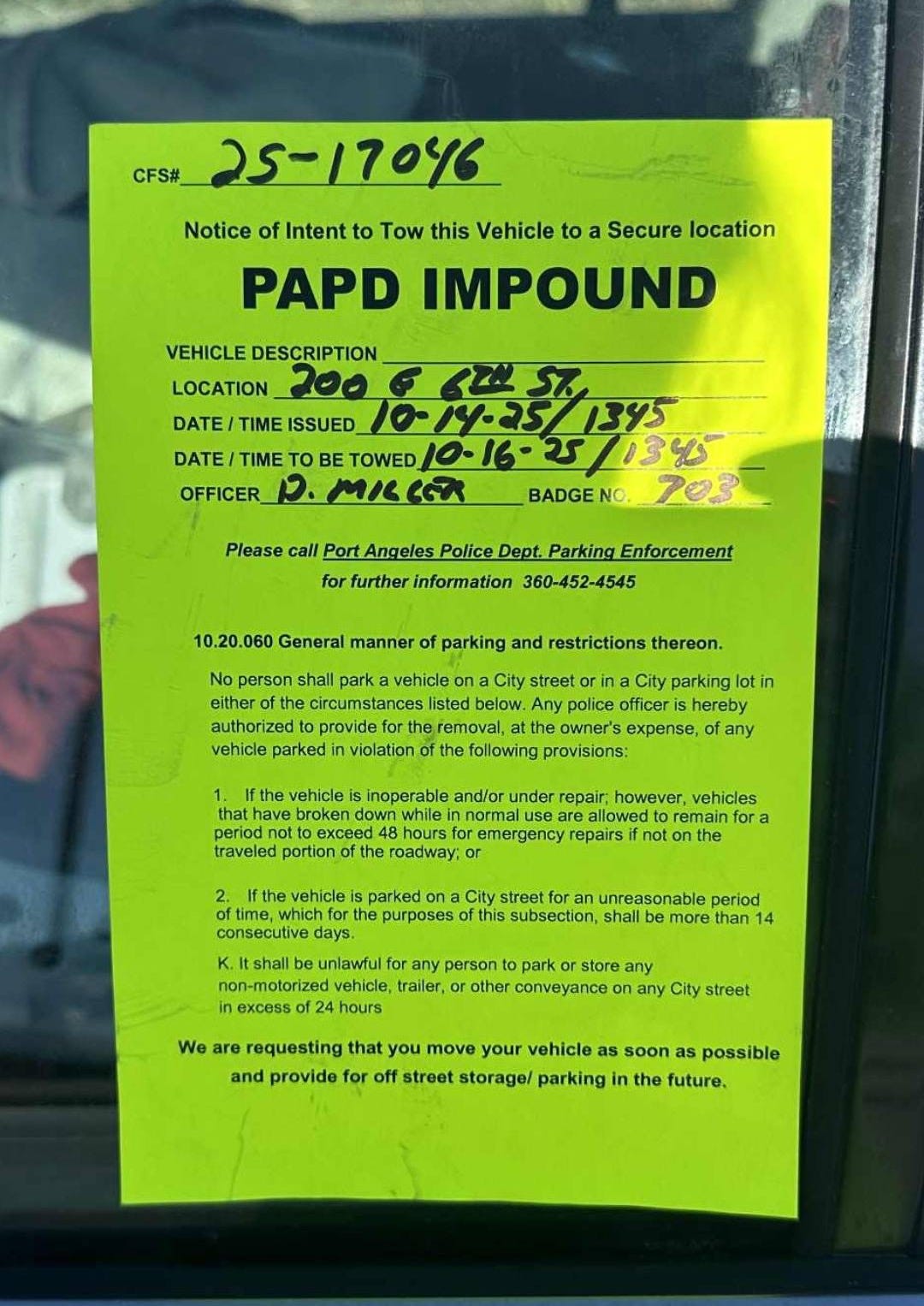 May be an image of text that says 'CFS#_ 25-17046 Notice Intent to Tow this Vehicle to Secure location PAPD IMPOUND VEHICLE DESCRIPTION LOCATION 100 DATE/TIME /TIMEISSUED_ TIME /TIME TIMET OFFICER_ TOWED 10-1625/1345 ช//345 M/C BADGENO. 703 Please PortAngeles Police Dept. Parking Enforcement further informatian 360-452-4545 10.20. manner parking and restrictions in oxpaлee, Tany reetway. vehidles ora non-motort urreasonable parod park 8.만a traler, ather any hat o streat move street storagai parking soon possible the future,' May be an image of text that says 'CFS#_ 25-17046 Notice Intent to Tow this Vehicle to Secure location PAPD IMPOUND VEHICLE DESCRIPTION LOCATION 100 DATE/TIME /TIMEISSUED_ TIME /TIME TIMET OFFICER_ TOWED 10-1625/1345 ช//345 M/C BADGENO. 703 Please PortAngeles Police Dept. Parking Enforcement further informatian 360-452-4545 10.20. manner parking and restrictions in oxpaлee, Tany reetway. vehidles ora non-motort urreasonable parod park 8.만a traler, ather any hat o streat move street storagai parking soon possible the future,'