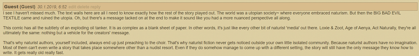 I see I haven't missed much. The text walls here are all I need to know exactly how the rest of the story played out. The world was a utopian society~ where everyone embraced naturism. But then the BIG BAD EVIL TEXTILE came and ruined the utopia. Oh, but there's a message tacked on at the end to make it sound like you had a more nuanced perspective all along. This comic has all the subtlety of an exploding oil tanker. It is as complex as a blank sheet of paper. In other words, it's just like every other bit of naturist 'media' out there. Loxie & Zoot, Age of Aenya, Act Naturally, they're all ultimately the same: nothing but a vehicle for the creators' message. That's why naturist authors, yourself included, always end up just preaching to the choir. That's why naturist fiction never gets noticed outside your own little isolated community. Because naturist authors have no imagination. Most of them can't even write a story that takes place somewhere other than a nudist resort. Even if they do somehow manage to come up with a different setting, the story will still have the only message they know how to write. It gets really old really fast. I see I haven't missed much. The text walls here are all I need to know exactly how the rest of the story played out. The world was a utopian society~ where everyone embraced naturism. But then the BIG BAD EVIL TEXTILE came and ruined the utopia. Oh, but there's a message tacked on at the end to make it sound like you had a more nuanced perspective all along. This comic has all the subtlety of an exploding oil tanker. It is as complex as a blank sheet of paper. In other words, it's just like every other bit of naturist 'media' out there. Loxie & Zoot, Age of Aenya, Act Naturally, they're all ultimately the same: nothing but a vehicle for the creators' message. That's why naturist authors, yourself included, always end up just preaching to the choir. That's why naturist fiction never gets noticed outside your own little isolated community. Because naturist authors have no imagination. Most of them can't even write a story that takes place somewhere other than a nudist resort. Even if they do somehow manage to come up with a different setting, the story will still have the only message they know how to write. It gets really old really fast.